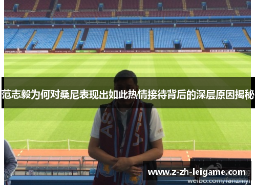 范志毅为何对桑尼表现出如此热情接待背后的深层原因揭秘 范志毅为何对桑尼表现出如此热情接待背后的深层原因揭秘