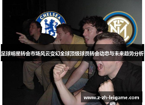足球明星转会市场风云变幻全球顶级球员转会动态与未来趋势分析 足球明星转会市场风云变幻全球顶级球员转会动态与未来趋势分析