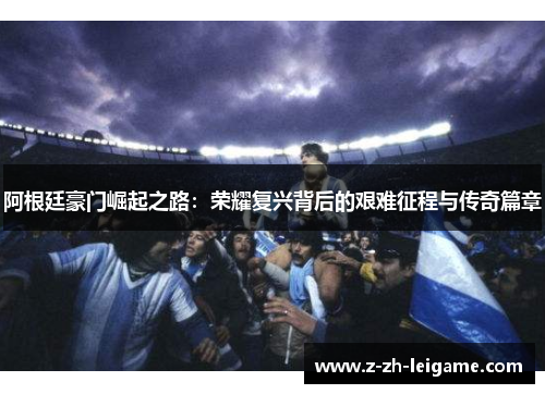 阿根廷豪门崛起之路:荣耀复兴背后的艰难征程与传奇篇章 阿根廷豪门崛起之路:荣耀复兴背后的艰难征程与传奇篇章