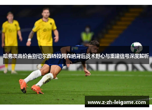 哈弗茨高价告别切尔西转投阿森纳背后战术野心与重建信号深度解析 哈弗茨高价告别切尔西转投阿森纳背后战术野心与重建信号深度解析