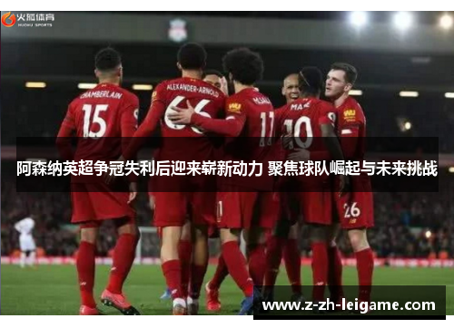 阿森纳英超争冠失利后迎来崭新动力 聚焦球队崛起与未来挑战