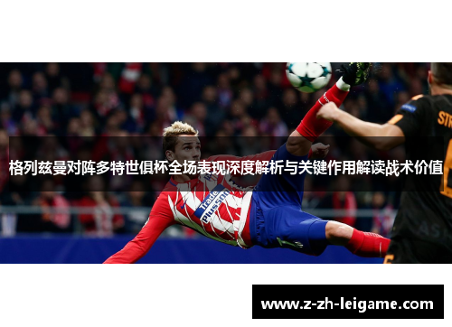 格列兹曼对阵多特世俱杯全场表现深度解析与关键作用解读战术价值 格列兹曼对阵多特世俱杯全场表现深度解析与关键作用解读战术价值